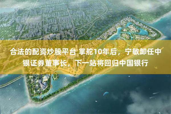 合法的配资炒股平台 掌舵10年后，宁敏卸任中银证券董事长，下一站将回归中国银行