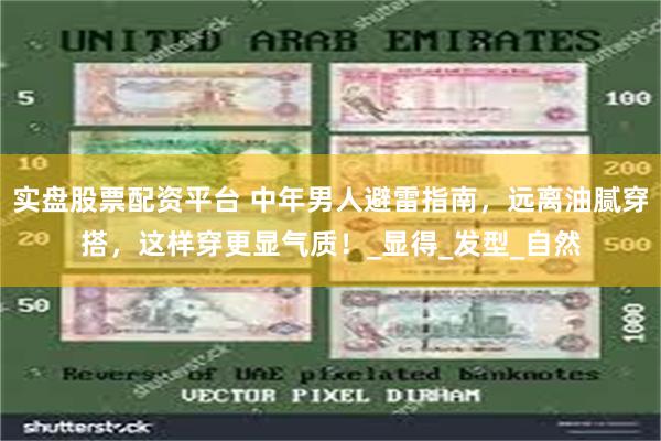实盘股票配资平台 中年男人避雷指南，远离油腻穿搭，这样穿更显气质！_显得_发型_自然