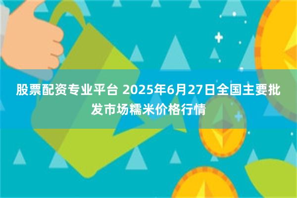 股票配资专业平台 2025年6月27日全国主要批发市场糯米价格行情