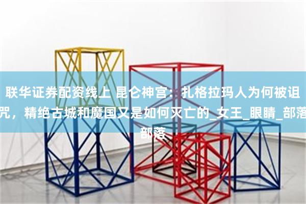 联华证券配资线上 昆仑神宫：扎格拉玛人为何被诅咒，精绝古城和魔国又是如何灭亡的_女王_眼睛_部落