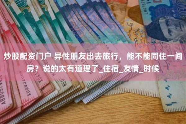 炒股配资门户 异性朋友出去旅行，能不能同住一间房？说的太有道理了_住宿_友情_时候