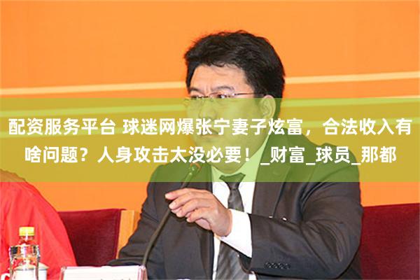 配资服务平台 球迷网爆张宁妻子炫富，合法收入有啥问题？人身攻击太没必要！_财富_球员_那都