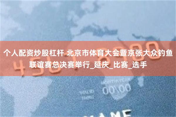个人配资炒股杠杆 北京市体育大会暨京张大众钓鱼联谊赛总决赛举行_延庆_比赛_选手