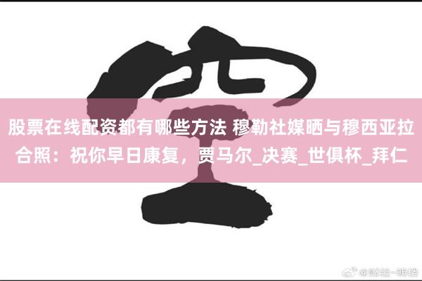 股票在线配资都有哪些方法 穆勒社媒晒与穆西亚拉合照：祝你早日康复，贾马尔_决赛_世俱杯_拜仁