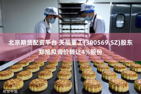 北京期货配资平台 天能重工(300569.SZ)股东郑旭拟询价转让4%股份