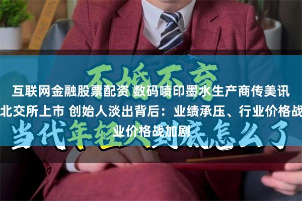 互联网金融股票配资 数码喷印墨水生产商传美讯冲刺北交所上市 创始人淡出背后：业绩承压、行业价格战加剧