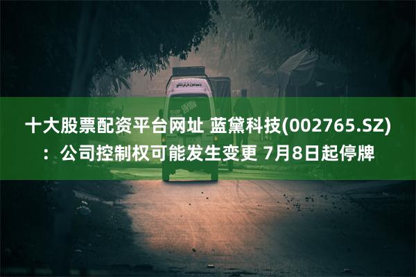 十大股票配资平台网址 蓝黛科技(002765.SZ)：公司控制权可能发生变更 7月8日起停牌