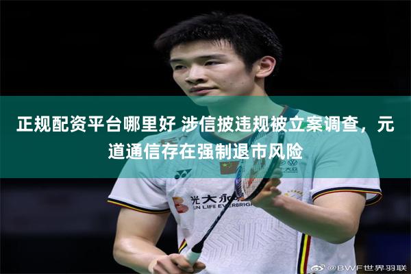 正规配资平台哪里好 涉信披违规被立案调查，元道通信存在强制退市风险