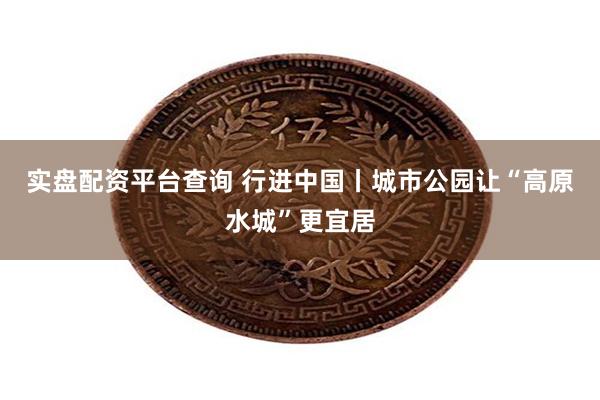 实盘配资平台查询 行进中国丨城市公园让“高原水城”更宜居