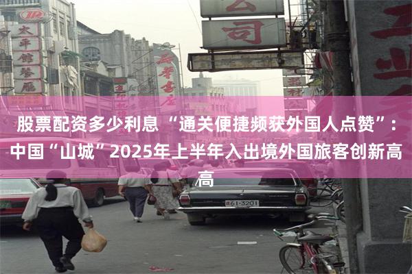 股票配资多少利息 “通关便捷频获外国人点赞”：中国“山城”2025年上半年入出境外国旅客创新高