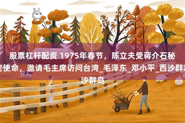 股票杠杆配资 1975年春节，陈立夫受蒋介石秘密使命，邀请毛主席访问台湾_毛泽东_邓小平_西沙群岛