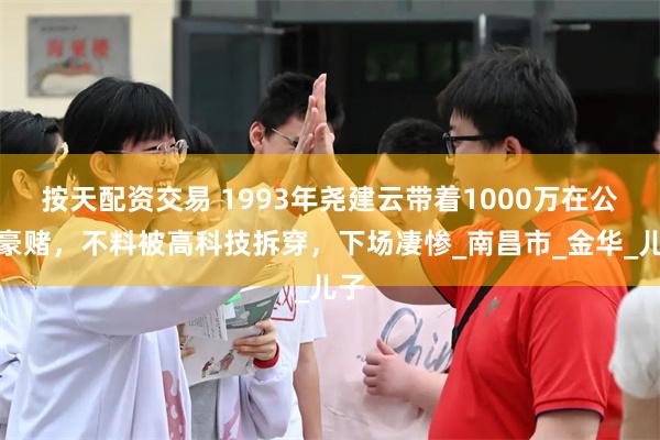 按天配资交易 1993年尧建云带着1000万在公海豪赌，不料被高科技拆穿，下场凄惨_南昌市_金华_儿子
