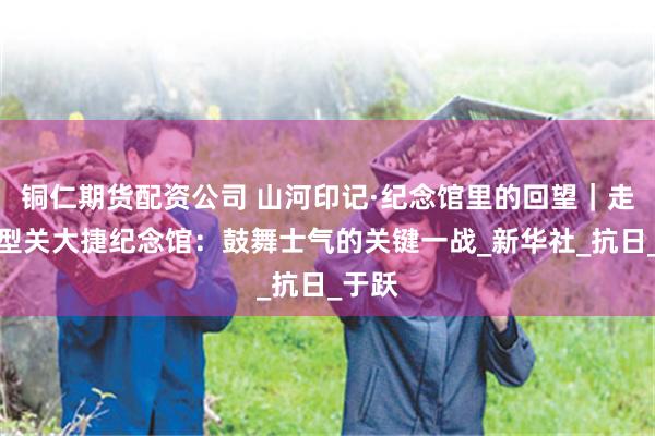 铜仁期货配资公司 山河印记·纪念馆里的回望｜走进平型关大捷纪念馆：鼓舞士气的关键一战_新华社_抗日_于跃