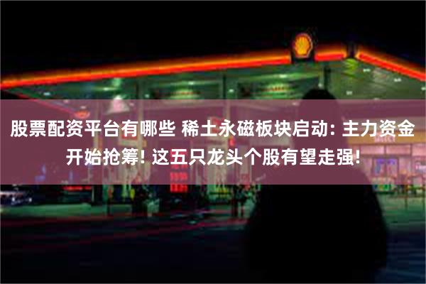 股票配资平台有哪些 稀土永磁板块启动: 主力资金开始抢筹! 这五只龙头个股有望走强!