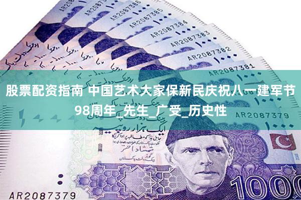 股票配资指南 中国艺术大家保新民庆祝八一建军节98周年_先生_广受_历史性