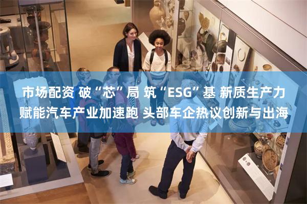 市场配资 破“芯”局 筑“ESG”基 新质生产力赋能汽车产业加速跑 头部车企热议创新与出海