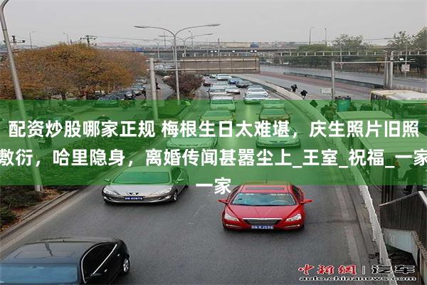 配资炒股哪家正规 梅根生日太难堪，庆生照片旧照敷衍，哈里隐身，离婚传闻甚嚣尘上_王室_祝福_一家