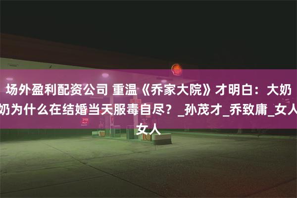 场外盈利配资公司 重温《乔家大院》才明白：大奶奶为什么在结婚当天服毒自尽？_孙茂才_乔致庸_女人