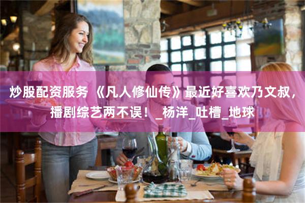 炒股配资服务 《凡人修仙传》最近好喜欢乃文叔，播剧综艺两不误！_杨洋_吐槽_地球