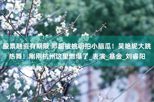 股票融资有期限 邓超被姚明拍小脑瓜！吴艳妮大跳热舞！刚刚杭州这里燃爆了_表演_基金_刘睿阳