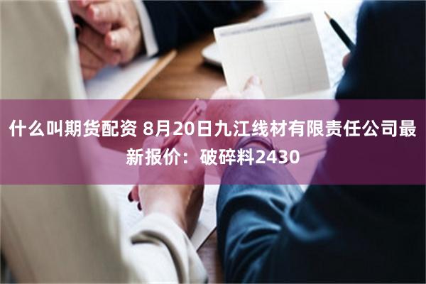 什么叫期货配资 8月20日九江线材有限责任公司最新报价：破碎料2430