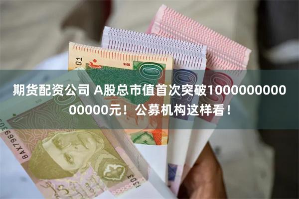 期货配资公司 A股总市值首次突破100000000000000元！公募机构这样看！