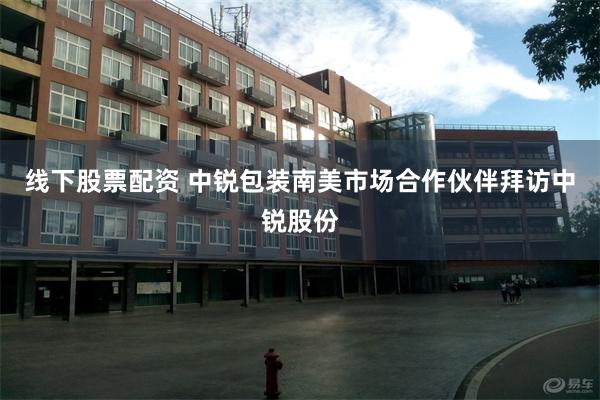 线下股票配资 中锐包装南美市场合作伙伴拜访中锐股份