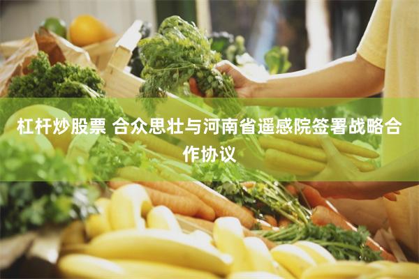 杠杆炒股票 合众思壮与河南省遥感院签署战略合作协议