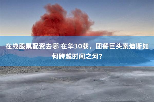 在线股票配资去哪 在华30载，团餐巨头索迪斯如何跨越时间之河？