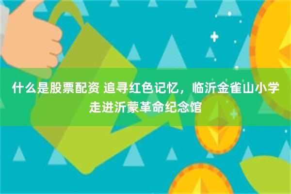 什么是股票配资 追寻红色记忆，临沂金雀山小学走进沂蒙革命纪念馆