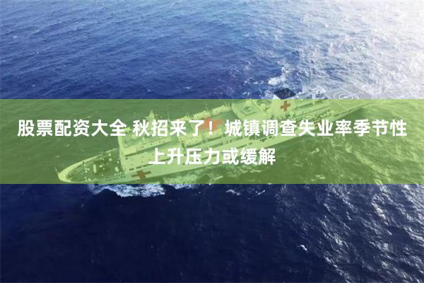 股票配资大全 秋招来了！城镇调查失业率季节性上升压力或缓解