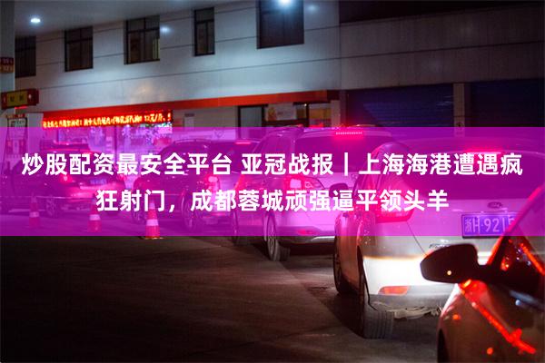 炒股配资最安全平台 亚冠战报｜上海海港遭遇疯狂射门，成都蓉城顽强逼平领头羊