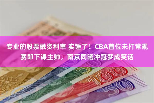 专业的股票融资利率 实锤了！CBA首位未打常规赛即下课主帅，南京同曦冲冠梦成笑话