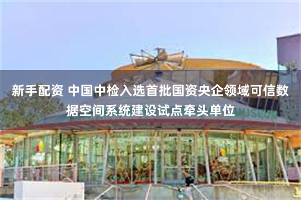 新手配资 中国中检入选首批国资央企领域可信数据空间系统建设试点牵头单位