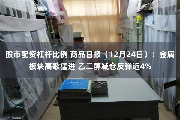 股市配资杠杆比例 商品日报（12月24日）：金属板块高歌猛进 乙二醇减仓反弹近4%