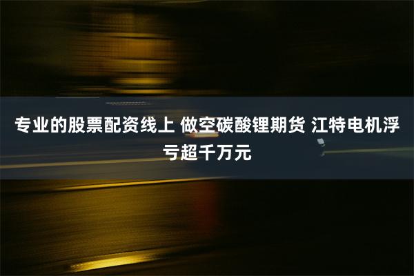 专业的股票配资线上 做空碳酸锂期货 江特电机浮亏超千万元