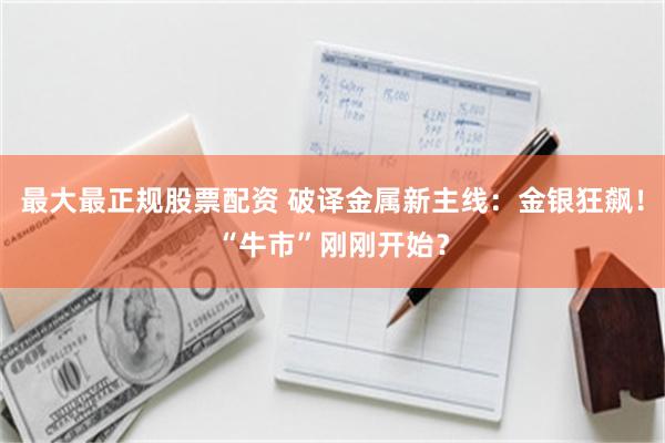 最大最正规股票配资 破译金属新主线：金银狂飙！“牛市”刚刚开始？